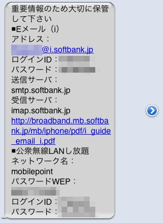 「重要情報のため大切に保管してください ■Eメール(i) アドレス:******************@i.softbank.jp ログインID:******** パスワード:***** 送信サーバ:smtp.softbank.jp 受信サーバ:imap.softbank.jp」 (以下、公衆無線LANし放題の情報が続く) 「重要情報のため大切に保管してください ■Eメール(i) アドレス:******************@i.softbank.jp ログインID:******** パスワード:***** 送信サーバ:smtp.softbank.jp 受信サーバ:imap.softbank.jp」 (以下、公衆無線LANし放題の情報が続く)
