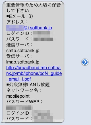 「重要情報のため大切に保管してください ■Eメール(i) アドレス：******************@i.softbank.jp ログインID：******** パスワード：***** 送信サーバ：smtp.softbank.jp 受信サーバ：imap.softbank.jp」 (以下、公衆無線LANし放題の情報が続く)